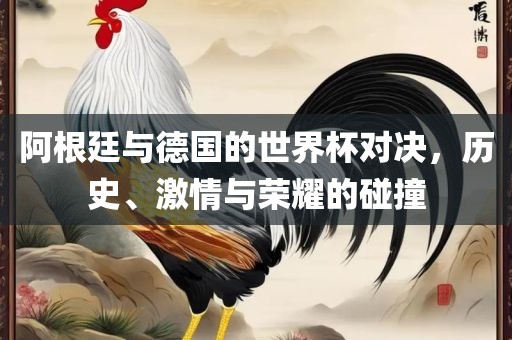 阿根廷与德国的世界杯对决，历史、激情与荣耀的碰撞