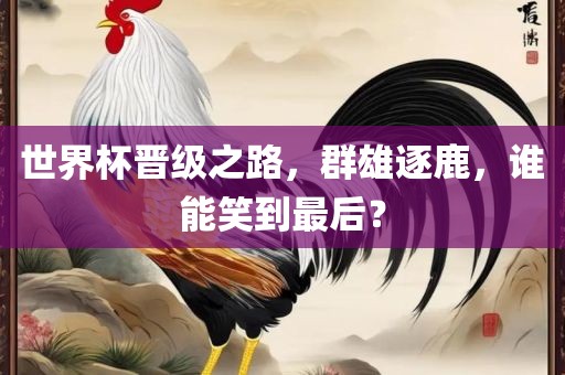 世界杯晋级之路，群雄逐鹿，谁能笑到最后？