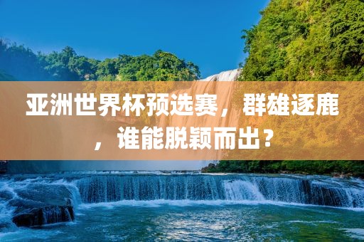 亚洲世界杯预选赛，群雄逐鹿，谁能脱颖而出？