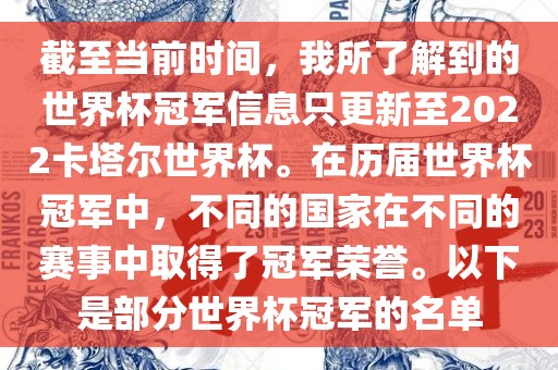 截至当前时间，我所了解到的世界杯冠军信息只更新至2022卡塔尔世界杯。在历届世界杯冠军中，不同的国家在不同的赛事中取得了冠军荣誉。以下是部分世界杯冠军的名单
