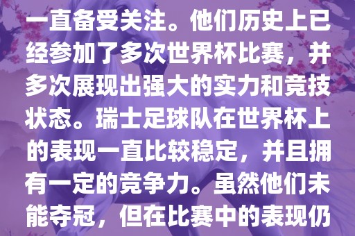 瑞士足球队在世界杯上的表现一直备受关注。他们历史上已经参加了多次世界杯比赛，并多次展现出强大的实力和竞技状态。瑞士足球队在世界杯上的表现一直比较稳定，并且拥有一定的竞争力。虽然他们未能夺冠，但在比赛中的表现仍然令人印象深刻。