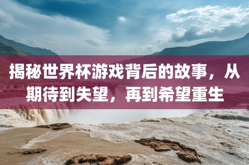 揭秘世界杯游戏背后的故事，从期待到失望，再到希望重生