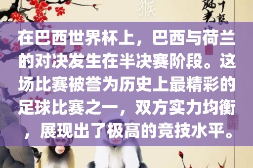 在巴西世界杯上，巴西与荷兰的对决发生在半决赛阶段。这场比赛被誉为历史上最精彩的足球比赛之一，双方实力均衡，展现出了极高的竞技水平。