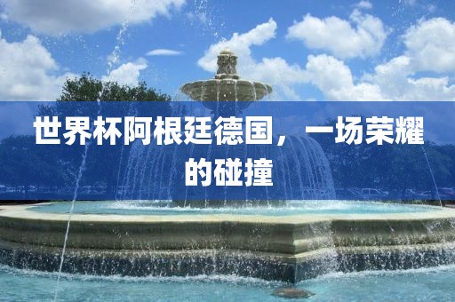 世界杯阿根廷德国，一场荣耀的碰撞