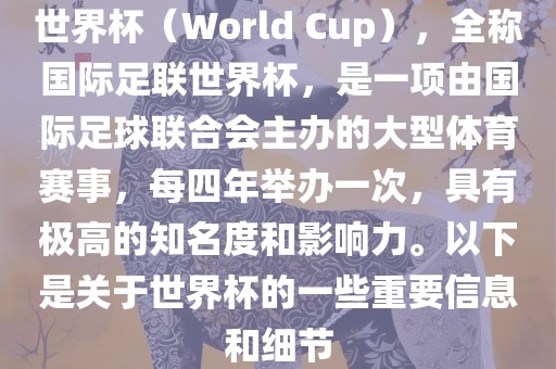世界杯（World Cup），全称国际足联世界杯，是一项由国际足球联合会主办的大型体育赛事，每四年举办一次，具有极高的知名度和影响力。以下是关于世界杯的一些重要信息和细节