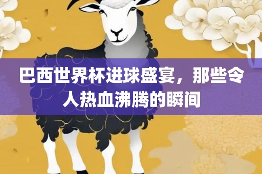 巴西世界杯进球盛宴，那些令人热血沸腾的瞬间