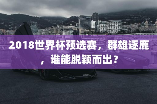 2018世界杯预选赛，群雄逐鹿，谁能脱颖而出？