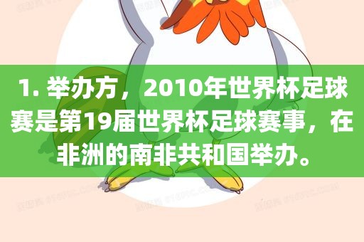 1. 举办方，2010年世界杯足球赛是第19届世界杯足球赛事，在非洲的南非共和国举办。