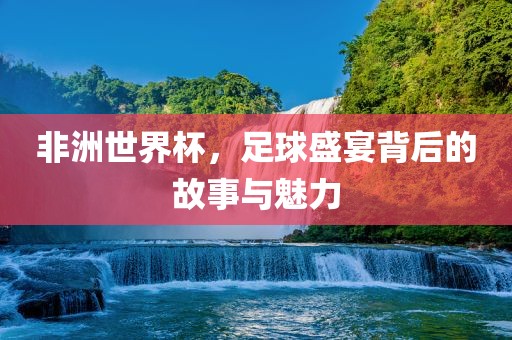 非洲世界杯，足球盛宴背后的故事与魅力