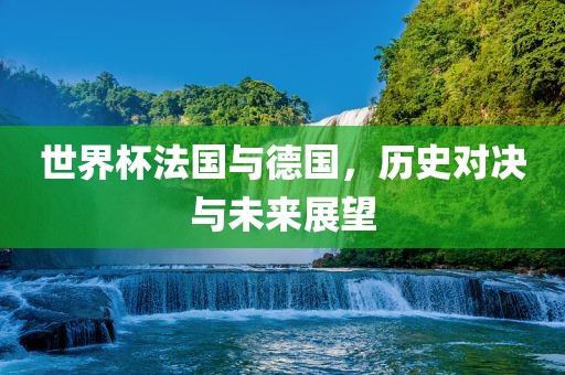 世界杯法国与德国，历史对决与未来展望