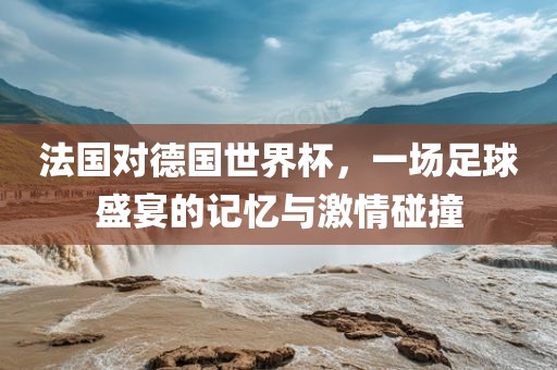 法国对德国世界杯，一场足球盛宴的记忆与激情碰撞