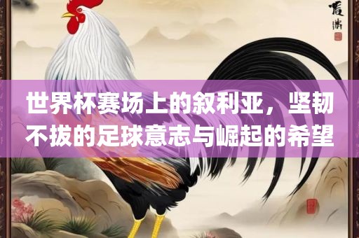 世界杯赛场上的叙利亚，坚韧不拔的足球意志与崛起的希望
