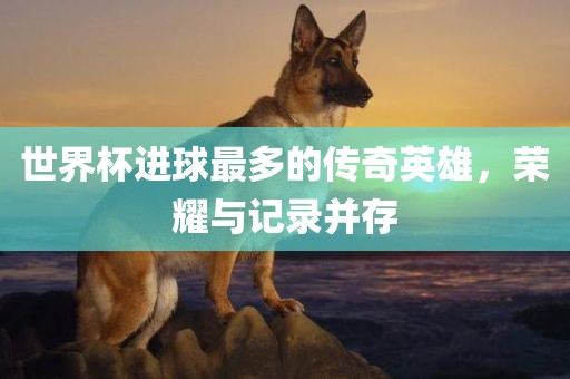 世界杯进球最多的传奇英雄，荣耀与记录并存