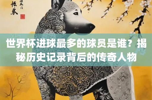 世界杯进球最多的球员是谁？揭秘历史记录背后的传奇人物