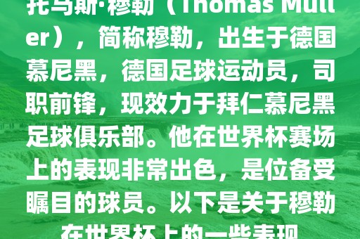 托马斯·穆勒（Thomas Müller），简称穆勒，出生于德国慕尼黑，德国足球运动员，司职前锋，现效力于拜仁慕尼黑足球俱乐部。他在世界杯赛场上的表现非常出色，是位备受瞩目的球员。以下是关于穆勒在世界杯上的一些表现