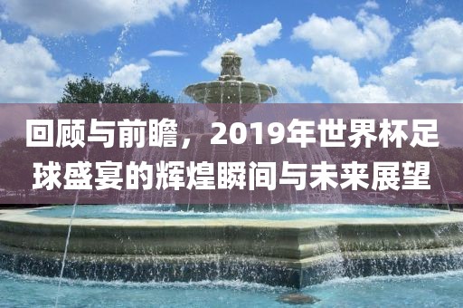 回顾与前瞻，2019年世界杯足球盛宴的辉煌瞬间与未来展望