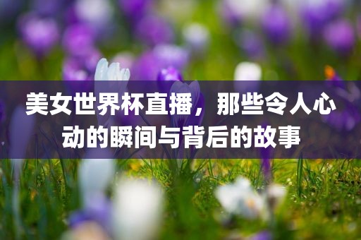 美女世界杯直播，那些令人心动的瞬间与背后的故事
