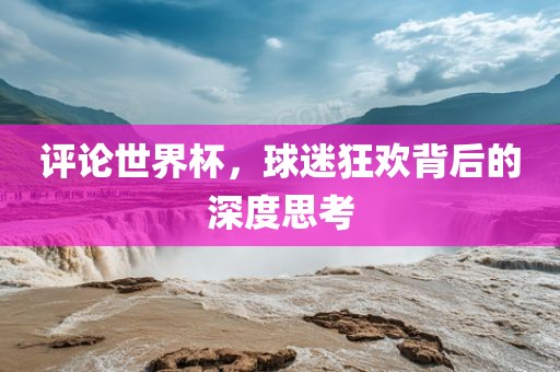 评论世界杯，球迷狂欢背后的深度思考
