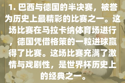 1. 巴西与德国的半决赛，被誉为历史上最精彩的比赛之一。这场比赛在马拉卡纳体育场进行，德国凭借格策的一粒进球赢得了比赛。这场比赛充满了激情与戏剧性，是世界杯历史上的经典之一。