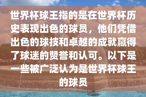 世界杯球王指的是在世界杯历史表现出色的球员，他们凭借出色的球技和卓越的成就赢得了球迷的赞誉和认可。以下是一些被广泛认为是世界杯球王的球员