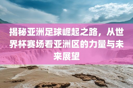 揭秘亚洲足球崛起之路，从世界杯赛场看亚洲区的力量与未来展望
