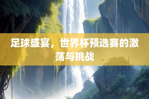 足球盛宴，世界杯预选赛的激荡与挑战