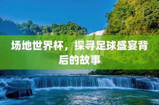 场地世界杯，探寻足球盛宴背后的故事
