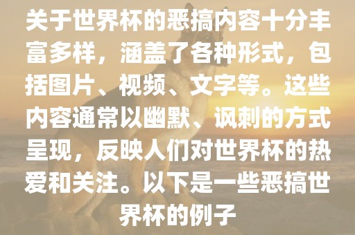 关于世界杯的恶搞内容十分丰富多样，涵盖了各种形式，包括图片、视频、文字等。这些内容通常以幽默、讽刺的方式呈现，反映人们对世界杯的热爱和关注。以下是一些恶搞世界杯的例子