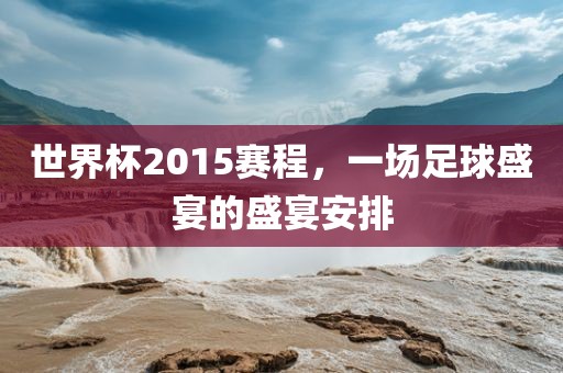 世界杯2015赛程，一场足球盛宴的盛宴安排