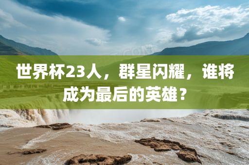世界杯23人，群星闪耀，谁将成为最后的英雄？