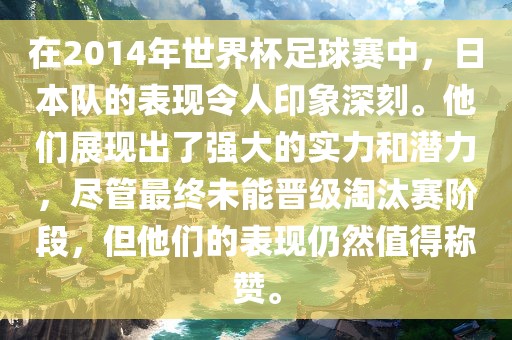 在2014年世界杯足球赛中，日本队的表现令人印象深刻。他们展现出了强大的实力和潜力，尽管最终未能晋级淘汰赛阶段，但他们的表现仍然值得称赞。