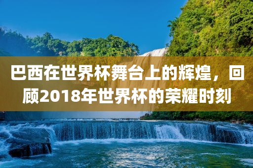 巴西在世界杯舞台上的辉煌，回顾2018年世界杯的荣耀时刻