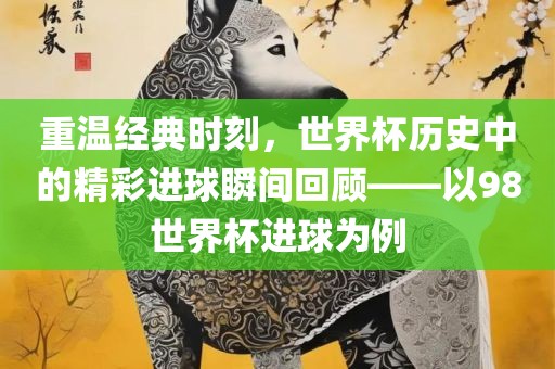重温经典时刻，世界杯历史中的精彩进球瞬间回顾——以98世界杯进球为例
