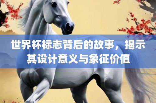 世界杯标志背后的故事，揭示其设计意义与象征价值
