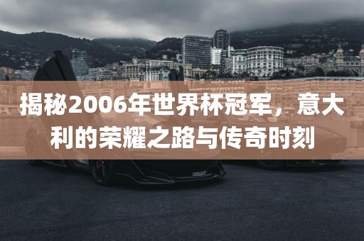 揭秘2006年世界杯冠军，意大利的荣耀之路与传奇时刻