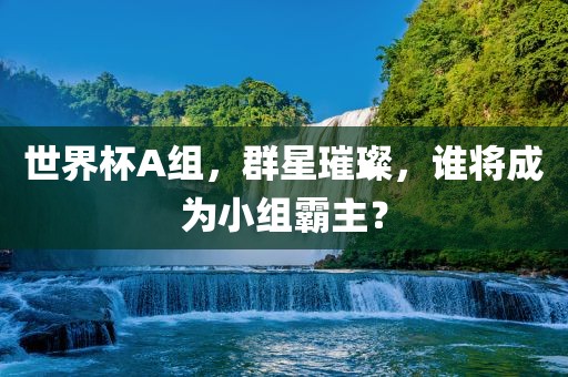 世界杯A组，群星璀璨，谁将成为小组霸主？