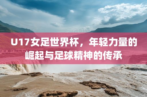 U17女足世界杯，年轻力量的崛起与足球精神的传承