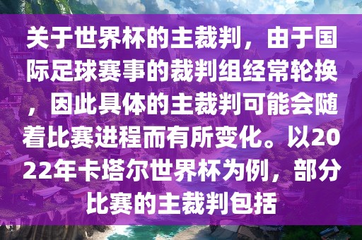 关于世界杯的主裁判，由于国际足球赛事的裁判组经常轮换，因此具体的主裁判可能会随着比赛进程而有所变化。以2022年卡塔尔世界杯为例，部分比赛的主裁判包括
