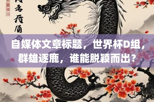 自媒体文章标题，世界杯D组，群雄逐鹿，谁能脱颖而出？