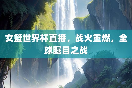 女篮世界杯直播，战火重燃，全球瞩目之战