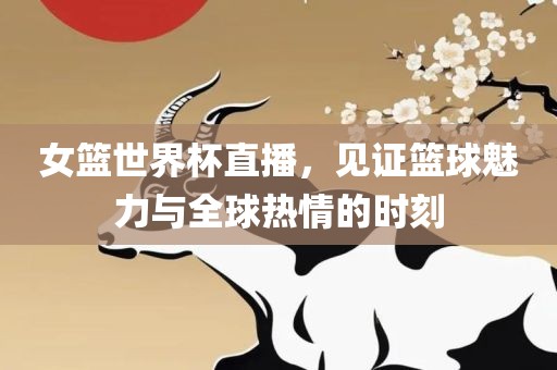 女篮世界杯直播，见证篮球魅力与全球热情的时刻