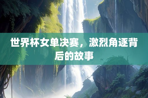 世界杯女单决赛，激烈角逐背后的故事