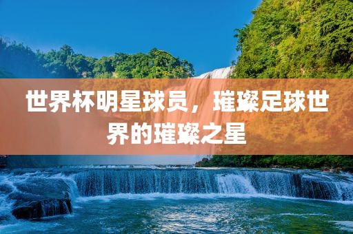 世界杯明星球员，璀璨足球世界的璀璨之星