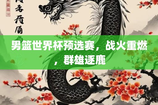 男篮世界杯预选赛，战火重燃，群雄逐鹿