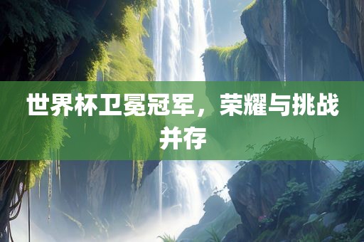 世界杯卫冕冠军，荣耀与挑战并存