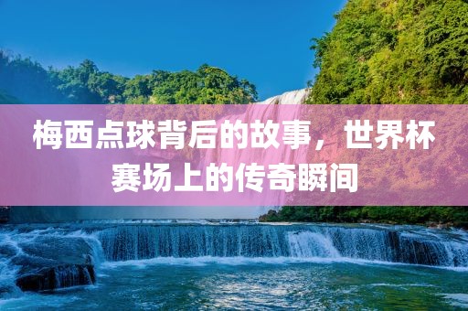 梅西点球背后的故事，世界杯赛场上的传奇瞬间