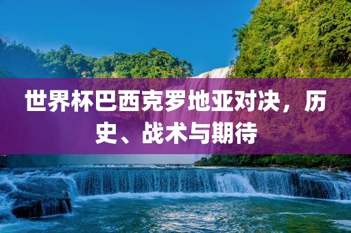 世界杯巴西克罗地亚对决，历史、战术与期待