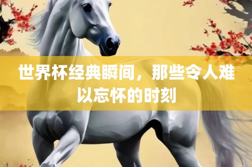 世界杯经典瞬间，那些令人难以忘怀的时刻