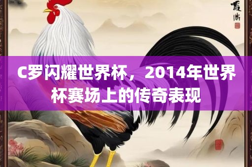 C罗闪耀世界杯，2014年世界杯赛场上的传奇表现