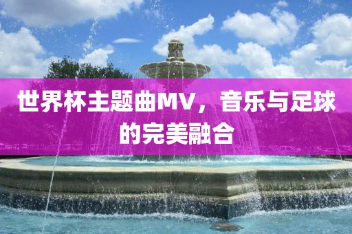 世界杯主题曲MV，音乐与足球的完美融合
